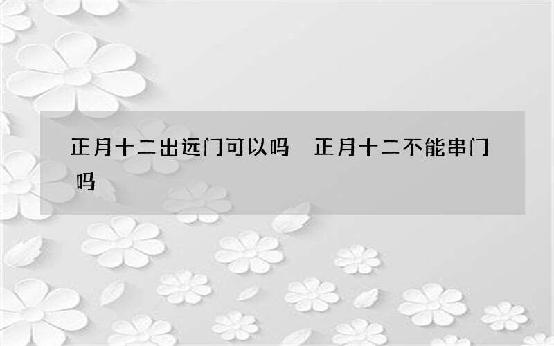 正月十二出远门可以吗 正月十二不能串门吗